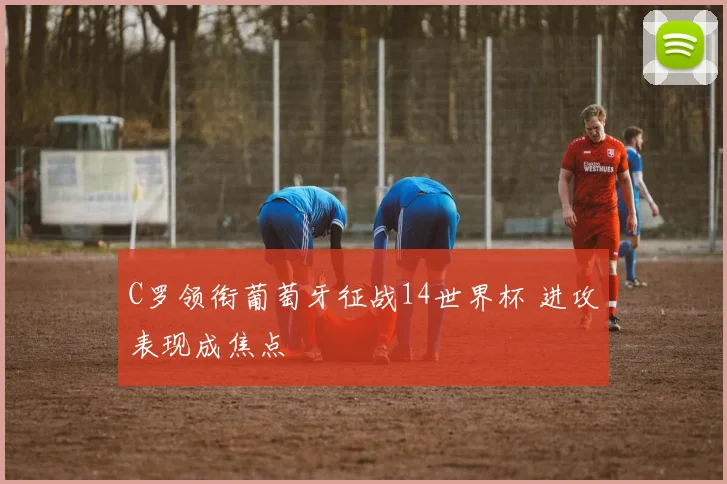 C罗领衔葡萄牙征战14世界杯 进攻表现成焦点
