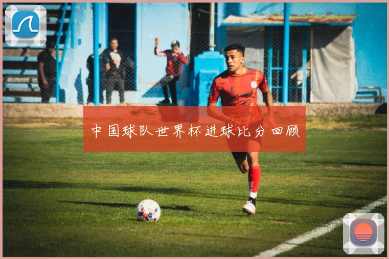 中国球队世界杯进球比分回顾