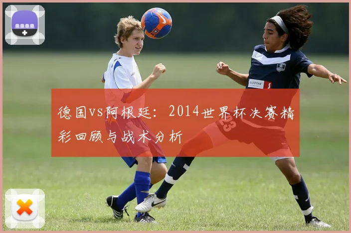 德国vs阿根廷:2014世界杯决赛精彩回顾与战术分析