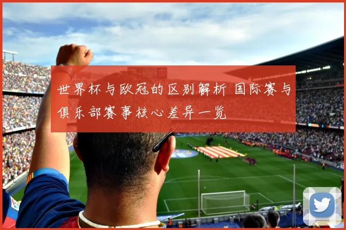世界杯与欧冠的区别解析 国际赛与俱乐部赛事核心差异一览