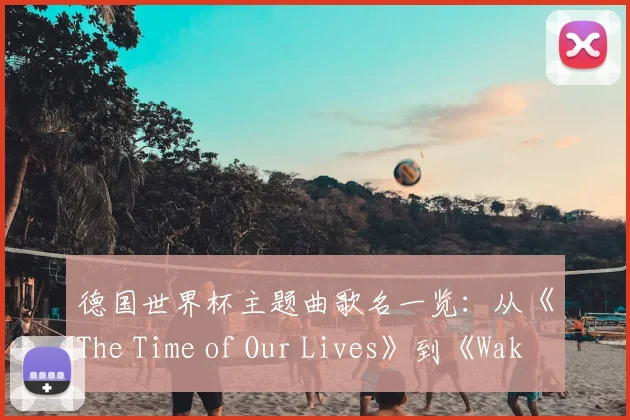 德国世界杯主题曲歌名一览：从《The Time of Our Lives》到《Waka Waka》