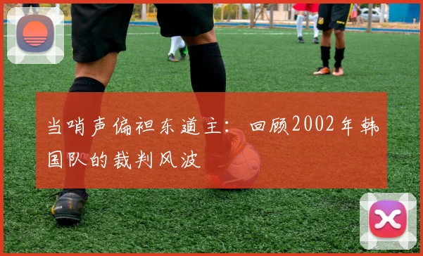 当哨声偏袒东道主：回顾2002年韩国队的裁判风波