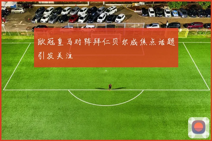 欧冠皇马对阵拜仁贝尔成焦点话题引发关注