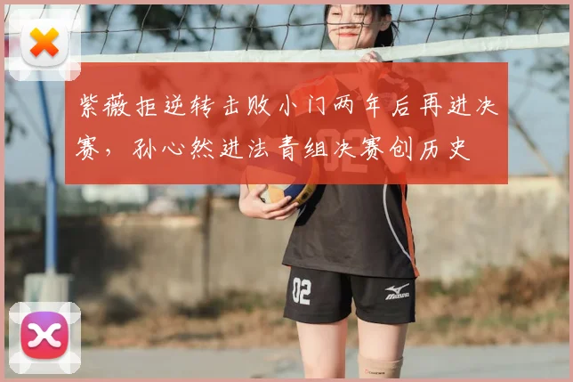 紫薇拒逆转击败小门两年后再进决赛，孙心然进法青组决赛创历史