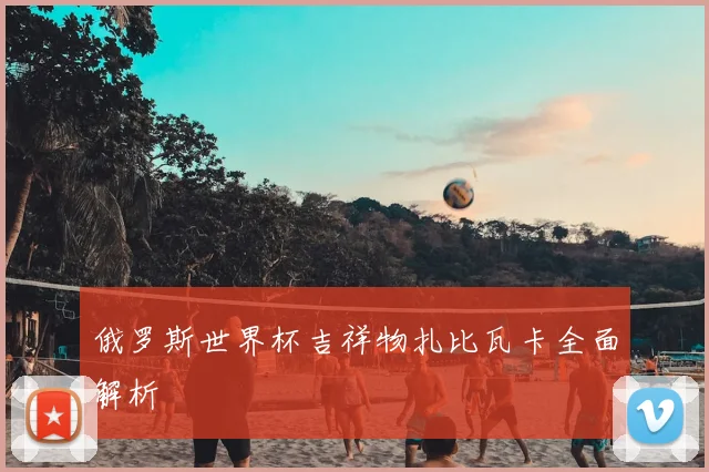 俄罗斯世界杯吉祥物扎比瓦卡全面解析