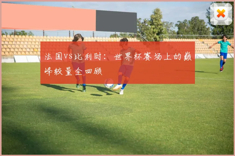 法国vs比利时：世界杯赛场上的巅峰较量全回顾