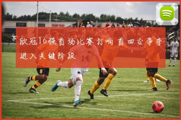 欧冠16强首场比赛打响 首回合争夺进入关键阶段