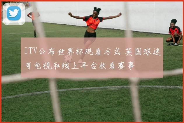 ITV公布世界杯观看方式 英国球迷可电视和线上平台收看赛事