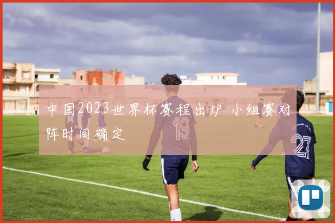 中国2023世界杯赛程出炉 小组赛对阵时间确定