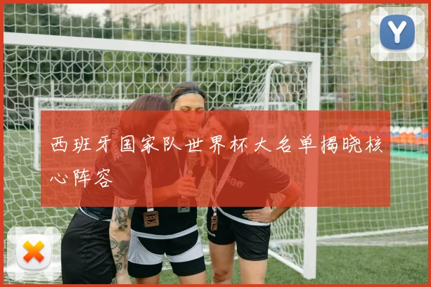 西班牙国家队世界杯大名单揭晓核心阵容