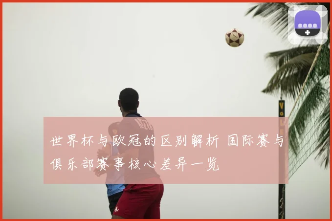 世界杯与欧冠的区别解析 国际赛与俱乐部赛事核心差异一览